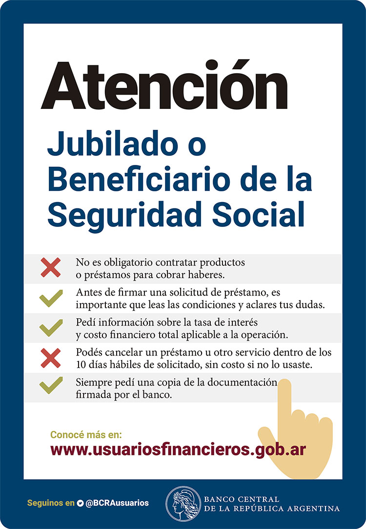 Atención Jubilado o Beneficiario de la Seguridad Social. No es obligatorio contratar productos o préstamos para cobrar haberes. Antes de firmar una solicitud de préstamo, es importante que leas las condiciones y aclares tus dudas. Pedí información sobre la tasa de interés y costo financiero total aplicable a la operación. Podés cancelar un préstamo u otro servicio dentro de los 10 días hábiles de solicitado, sin costo si no lo usaste. Siempre pedí una copia de la documentación firmada por el banco.