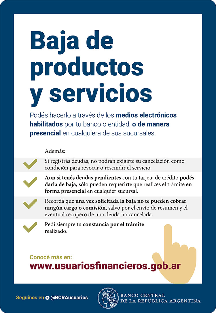 Baja de productos y servicios. Podés hacerlo a través de los medios electrónicos habilitados por tu banco o entidad, o de manera presencial en cualquiera de sus sucursales.