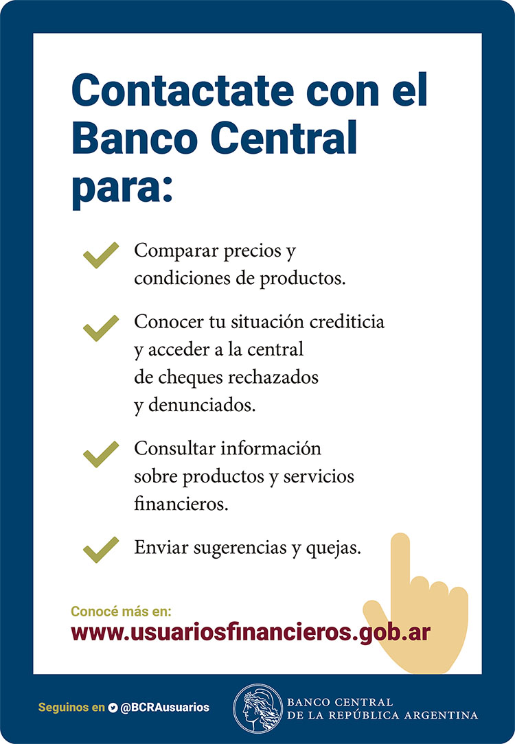 Contactate con el Banco Central para: Comparar precios y condiciones de productos. Conocer tu situación crediticia y acceder a la central de cheques rechazados y denunciados. Consultar información sobre productos y servicios financieros. Enviar sugerencias y quejas.